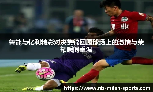 鲁能与亿利精彩对决集锦回顾球场上的激情与荣耀瞬间重温